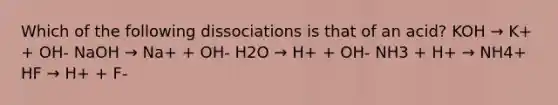 Which of the following dissociations is that of an acid? KOH → K+ + OH- NaOH → Na+ + OH- H2O → H+ + OH- NH3 + H+ → NH4+ HF → H+ + F-