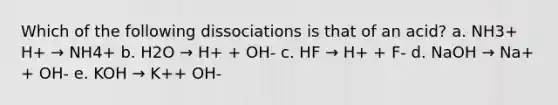 Which of the following dissociations is that of an acid? a. NH3+ H+ → NH4+ b. H2O → H+ + OH- c. HF → H+ + F- d. NaOH → Na+ + OH- e. KOH → K++ OH-