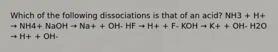 Which of the following dissociations is that of an acid? NH3 + H+ → NH4+ NaOH → Na+ + OH- HF → H+ + F- KOH → K+ + OH- H2O → H+ + OH-