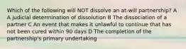 Which of the following will NOT dissolve an at-will partnership? A A judicial determination of dissolution B The dissociation of a partner C An event that makes it unlawful to continue that has not been cured within 90 days D The completion of the partnership's primary undertaking