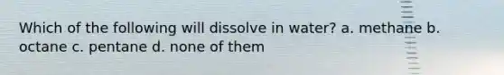 Which of the following will dissolve in water? a. methane b. octane c. pentane d. none of them