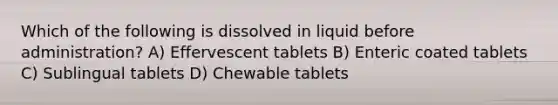 Which of the following is dissolved in liquid before administration? A) Effervescent tablets B) Enteric coated tablets C) Sublingual tablets D) Chewable tablets