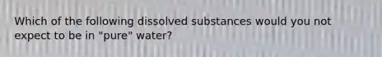 Which of the following dissolved substances would you not expect to be in "pure" water?