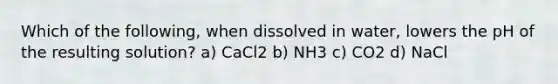 Which of the following, when dissolved in water, lowers the pH of the resulting solution? a) CaCl2 b) NH3 c) CO2 d) NaCl