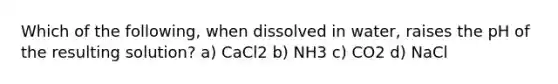 Which of the following, when dissolved in water, raises the pH of the resulting solution? a) CaCl2 b) NH3 c) CO2 d) NaCl