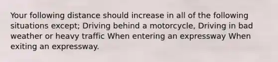 Your following distance should increase in all of the following situations except; Driving behind a motorcycle, Driving in bad weather or heavy traffic When entering an expressway When exiting an expressway.