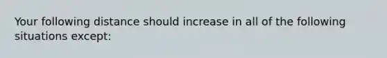 Your following distance should increase in all of the following situations except: