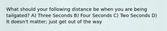 What should your following distance be when you are being tailgated? A) Three Seconds B) Four Seconds C) Two Seconds D) It doesn't matter; just get out of the way