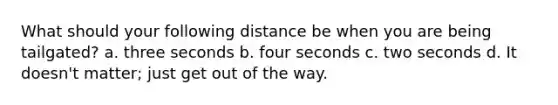 What should your following distance be when you are being tailgated? a. three seconds b. four seconds c. two seconds d. It doesn't matter; just get out of the way.