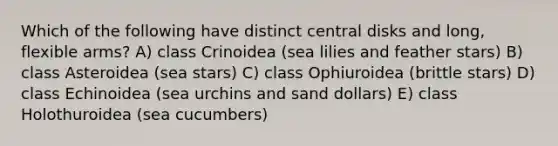 Which of the following have distinct central disks and long, flexible arms? A) class Crinoidea (sea lilies and feather stars) B) class Asteroidea (sea stars) C) class Ophiuroidea (brittle stars) D) class Echinoidea (sea urchins and sand dollars) E) class Holothuroidea (sea cucumbers)