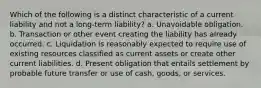 Which of the following is a distinct characteristic of a current liability and not a long-term liability? a. Unavoidable obligation. b. Transaction or other event creating the liability has already occurred. c. Liquidation is reasonably expected to require use of existing resources classified as current assets or create other current liabilities. d. Present obligation that entails settlement by probable future transfer or use of cash, goods, or services.