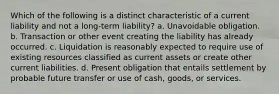 Which of the following is a distinct characteristic of a current liability and not a long-term liability? a. Unavoidable obligation. b. Transaction or other event creating the liability has already occurred. c. Liquidation is reasonably expected to require use of existing resources classified as current assets or create other current liabilities. d. Present obligation that entails settlement by probable future transfer or use of cash, goods, or services.