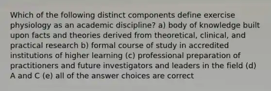 Which of the following distinct components define exercise physiology as an academic discipline? a) body of knowledge built upon facts and theories derived from theoretical, clinical, and practical research b) formal course of study in accredited institutions of higher learning (c) professional preparation of practitioners and future investigators and leaders in the field (d) A and C (e) all of the answer choices are correct