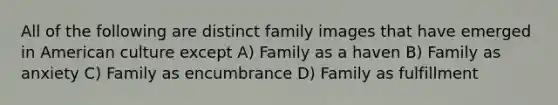 All of the following are distinct family images that have emerged in American culture except A) Family as a haven B) Family as anxiety C) Family as encumbrance D) Family as fulfillment