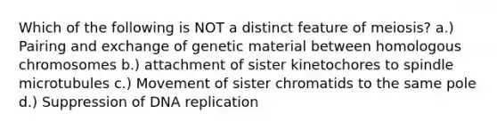 Which of the following is NOT a distinct feature of meiosis? a.) Pairing and exchange of genetic material between homologous chromosomes b.) attachment of sister kinetochores to spindle microtubules c.) Movement of sister chromatids to the same pole d.) Suppression of <a href='https://www.questionai.com/knowledge/kofV2VQU2J-dna-replication' class='anchor-knowledge'>dna replication</a>