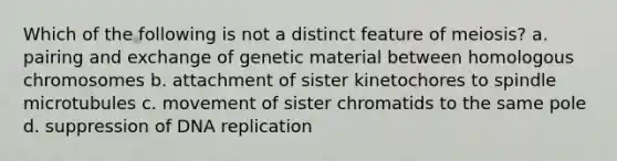 Which of the following is not a distinct feature of meiosis? a. pairing and exchange of genetic material between homologous chromosomes b. attachment of sister kinetochores to spindle microtubules c. movement of sister chromatids to the same pole d. suppression of DNA replication