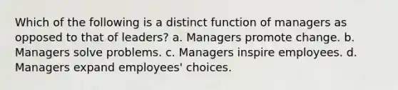 Which of the following is a distinct function of managers as opposed to that of leaders? a. Managers promote change. b. Managers solve problems. c. Managers inspire employees. d. Managers expand employees' choices.