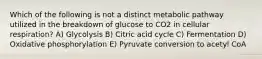 Which of the following is not a distinct metabolic pathway utilized in the breakdown of glucose to CO2 in cellular respiration? A) Glycolysis B) Citric acid cycle C) Fermentation D) Oxidative phosphorylation E) Pyruvate conversion to acetyl CoA