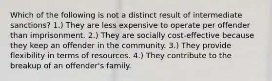 Which of the following is not a distinct result of intermediate sanctions? 1.) They are less expensive to operate per offender than imprisonment. 2.) They are socially cost-effective because they keep an offender in the community. 3.) They provide flexibility in terms of resources. 4.) They contribute to the breakup of an offender's family.