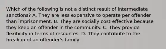 Which of the following is not a distinct result of intermediate sanctions? A. They are less expensive to operate per offender than imprisonment. B. They are socially cost-effective because they keep an offender in the community. C. They provide flexibility in terms of resources. D. They contribute to the breakup of an offender's family.