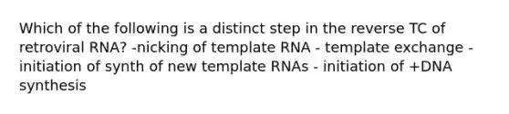 Which of the following is a distinct step in the reverse TC of retroviral RNA? -nicking of template RNA - template exchange - initiation of synth of new template RNAs - initiation of +DNA synthesis