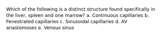 Which of the following is a distinct structure found specifically in the liver, spleen and one marrow? a. Continuous capillaries b. Fenestrated capillaries c. Sinusoidal capillaries d. AV anastomoses e. Venous sinus