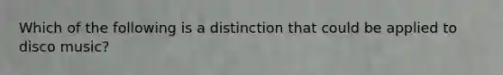 Which of the following is a distinction that could be applied to disco music?