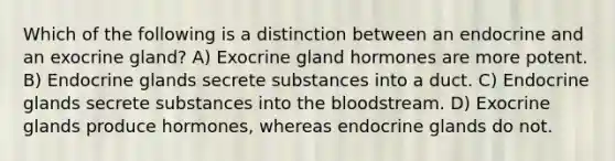 Which of the following is a distinction between an endocrine and an exocrine gland? A) Exocrine gland hormones are more potent. B) Endocrine glands secrete substances into a duct. C) Endocrine glands secrete substances into the bloodstream. D) Exocrine glands produce hormones, whereas endocrine glands do not.