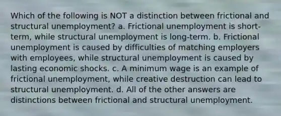 Which of the following is NOT a distinction between frictional and structural unemployment? a. Frictional unemployment is short-term, while structural unemployment is long-term. b. Frictional unemployment is caused by difficulties of matching employers with employees, while structural unemployment is caused by lasting economic shocks. c. A minimum wage is an example of frictional unemployment, while creative destruction can lead to structural unemployment. d. All of the other answers are distinctions between frictional and structural unemployment.