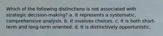 Which of the following distinctions is not associated with strategic decision-making? a. It represents a systematic, comprehensive analysis. b. It involves choices. c. It is both short-term and long-term oriented. d. It is distinctively opportunistic.