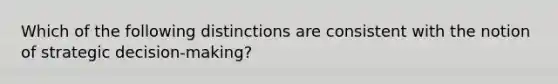 Which of the following distinctions are consistent with the notion of strategic decision-making?