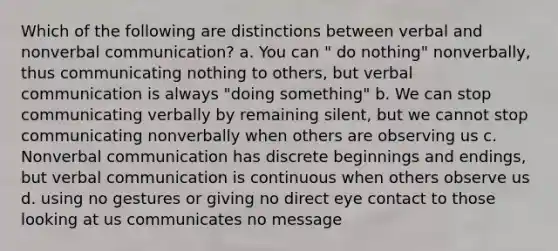 Which of the following are distinctions between verbal and nonverbal communication? a. You can " do nothing" nonverbally, thus communicating nothing to others, but verbal communication is always "doing something" b. We can stop communicating verbally by remaining silent, but we cannot stop communicating nonverbally when others are observing us c. Nonverbal communication has discrete beginnings and endings, but verbal communication is continuous when others observe us d. using no gestures or giving no direct eye contact to those looking at us communicates no message