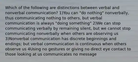 Which of the following are distinctions between verbal and nonverbal communication? 1)You can "do nothing" nonverbally, thus communicating nothing to others, but verbal communication is always "doing something" 2)We can stop communicating verbally by remaining silent, but we cannot stop communicating nonverbally when others are observing us 3)Nonverbal communication has discrete beginnings and endings; but verbal communication is continuous when others observe us 4Using no gestures or giving no direct eye contact to those looking at us communicates no message