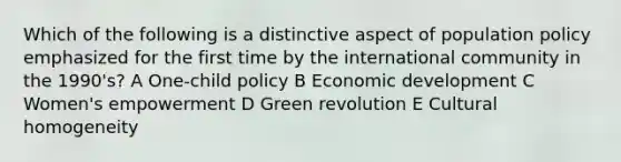 Which of the following is a distinctive aspect of population policy emphasized for the first time by the international community in the 1990's? A One-child policy B Economic development C Women's empowerment D Green revolution E Cultural homogeneity