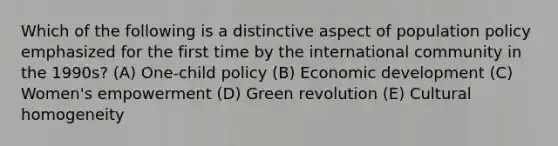 Which of the following is a distinctive aspect of population policy emphasized for the first time by the international community in the 1990s? (A) One-child policy (B) Economic development (C) Women's empowerment (D) Green revolution (E) Cultural homogeneity