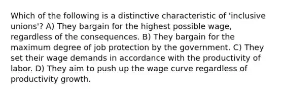 Which of the following is a distinctive characteristic of 'inclusive unions'? A) They bargain for the highest possible wage, regardless of the consequences. B) They bargain for the maximum degree of job protection by the government. C) They set their wage demands in accordance with the productivity of labor. D) They aim to push up the wage curve regardless of productivity growth.