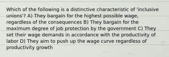 Which of the following is a distinctive characteristic of 'inclusive unions'? A) They bargain for the highest possible wage, regardless of the consequences B) They bargain for the maximum degree of job protection by the government C) They set their wage demands in accordance with the productivity of labor D) They aim to push up the wage curve regardless of productivity growth