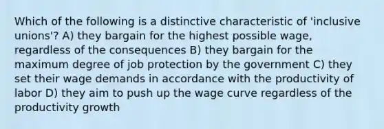 Which of the following is a distinctive characteristic of 'inclusive unions'? A) they bargain for the highest possible wage, regardless of the consequences B) they bargain for the maximum degree of job protection by the government C) they set their wage demands in accordance with the productivity of labor D) they aim to push up the wage curve regardless of the productivity growth