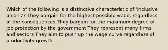 Which of the following is a distinctive characteristic of 'inclusive unions'? They bargain for the highest possible wage, regardless of the consequences They bargain for the maximum degree of job protection by the government They represent many firms and sectors They aim to push up the wage curve regardless of productivity growth