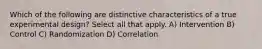 Which of the following are distinctive characteristics of a true experimental design? Select all that apply. A) Intervention B) Control C) Randomization D) Correlation