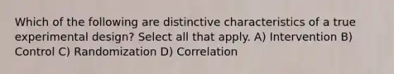 Which of the following are distinctive characteristics of a true experimental design? Select all that apply. A) Intervention B) Control C) Randomization D) Correlation