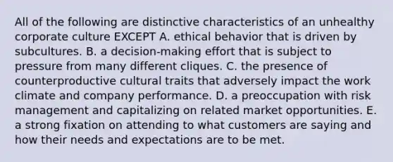 All of the following are distinctive characteristics of an unhealthy corporate culture EXCEPT A. ethical behavior that is driven by subcultures. B. a decision-making effort that is subject to pressure from many different cliques. C. the presence of counterproductive cultural traits that adversely impact the work climate and company performance. D. a preoccupation with risk management and capitalizing on related market opportunities. E. a strong fixation on attending to what customers are saying and how their needs and expectations are to be met.