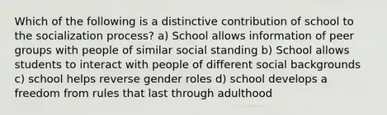 Which of the following is a distinctive contribution of school to the socialization process? a) School allows information of peer groups with people of similar social standing b) School allows students to interact with people of different social backgrounds c) school helps reverse gender roles d) school develops a freedom from rules that last through adulthood