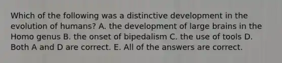 Which of the following was a distinctive development in the evolution of humans? A. the development of large brains in the Homo genus B. the onset of bipedalism C. the use of tools D. Both A and D are correct. E. All of the answers are correct.