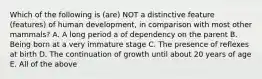 Which of the following is (are) NOT a distinctive feature (features) of human development, in comparison with most other mammals? A. A long period a of dependency on the parent B. Being born at a very immature stage C. The presence of reflexes at birth D. The continuation of growth until about 20 years of age E. All of the above