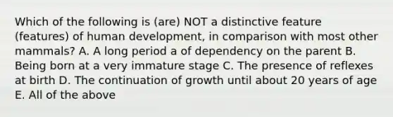 Which of the following is (are) NOT a distinctive feature (features) of human development, in comparison with most other mammals? A. A long period a of dependency on the parent B. Being born at a very immature stage C. The presence of reflexes at birth D. The continuation of growth until about 20 years of age E. All of the above