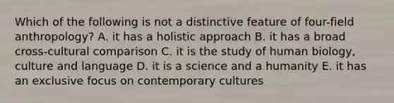 Which of the following is not a distinctive feature of four-field anthropology? A. it has a holistic approach B. it has a broad cross-cultural comparison C. it is the study of human biology, culture and language D. it is a science and a humanity E. it has an exclusive focus on contemporary cultures