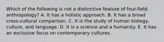 Which of the following is not a distinctive feature of four-field anthropology? A. It has a holistic approach. B. It has a broad cross-cultural comparison. C. It is the study of human biology, culture, and language. D. It is a science and a humanity. E. It has an exclusive focus on contemporary cultures.