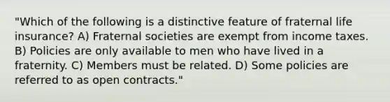 "Which of the following is a distinctive feature of fraternal life insurance? A) Fraternal societies are exempt from income taxes. B) Policies are only available to men who have lived in a fraternity. C) Members must be related. D) Some policies are referred to as open contracts."