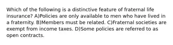 Which of the following is a distinctive feature of fraternal life insurance? A)Policies are only available to men who have lived in a fraternity. B)Members must be related. C)Fraternal societies are exempt from income taxes. D)Some policies are referred to as open contracts.